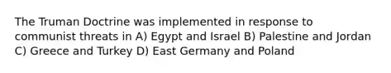 The <a href='https://www.questionai.com/knowledge/k1JVuTnWDr-truman-doctrine' class='anchor-knowledge'>truman doctrine</a> was implemented in response to communist threats in A) Egypt and Israel B) Palestine and Jordan C) Greece and Turkey D) East Germany and Poland