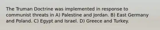 The Truman Doctrine was implemented in response to communist threats in A) Palestine and Jordan. B) East Germany and Poland. C) Egypt and Israel. D) Greece and Turkey.