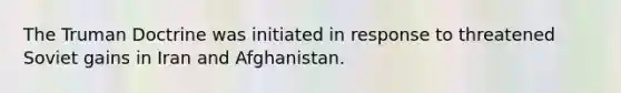 The Truman Doctrine was initiated in response to threatened Soviet gains in Iran and Afghanistan.