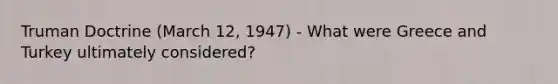 <a href='https://www.questionai.com/knowledge/k1JVuTnWDr-truman-doctrine' class='anchor-knowledge'>truman doctrine</a> (March 12, 1947) - What were Greece and Turkey ultimately considered?