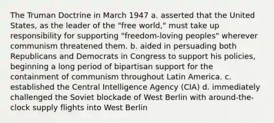 The Truman Doctrine in March 1947 a. asserted that the United States, as the leader of the "free world," must take up responsibility for supporting "freedom-loving peoples" wherever communism threatened them. b. aided in persuading both Republicans and Democrats in Congress to support his policies, beginning a long period of bipartisan support for the containment of communism throughout Latin America. c. established the Central Intelligence Agency (CIA) d. immediately challenged the Soviet blockade of West Berlin with around-the-clock supply flights into West Berlin