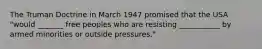 The Truman Doctrine in March 1947 promised that the USA "would _______ free peoples who are resisting ___________ by armed minorities or outside pressures."