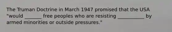 The Truman Doctrine in March 1947 promised that the USA "would _______ free peoples who are resisting ___________ by armed minorities or outside pressures."