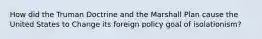 How did the Truman Doctrine and the Marshall Plan cause the United States to Change its foreign policy goal of isolationism?