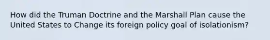 How did the Truman Doctrine and the Marshall Plan cause the United States to Change its foreign policy goal of isolationism?