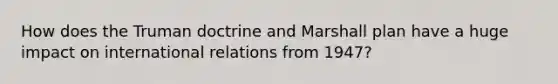 How does the Truman doctrine and Marshall plan have a huge impact on international relations from 1947?