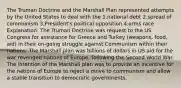 The Truman Doctrine and the Marshall Plan represented attempts by the United States to deal with the 1.national debt 2.spread of communism 3.President's political opposition 4.arms race Explanation: The Truman Doctrine was request to the US Congress for assistance for Greece and Turkey (weapons, food, aid) in their on-going struggle against Communism within their nations. The Marshall plan was billions of dollars in US aid for the war revenged nations of Europe, following the Second World War. The intention of the Marshall plan was to provide an incentive for the nations of Europe to reject a move to communism and allow a stable transition to democratic governments.