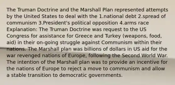 The Truman Doctrine and the Marshall Plan represented attempts by the United States to deal with the 1.national debt 2.spread of communism 3.President's political opposition 4.arms race Explanation: The Truman Doctrine was request to the US Congress for assistance for Greece and Turkey (weapons, food, aid) in their on-going struggle against Communism within their nations. The Marshall plan was billions of dollars in US aid for the war revenged nations of Europe, following the Second World War. The intention of the Marshall plan was to provide an incentive for the nations of Europe to reject a move to communism and allow a stable transition to democratic governments.