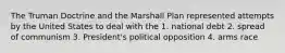 The Truman Doctrine and the Marshall Plan represented attempts by the United States to deal with the 1. national debt 2. spread of communism 3. President's political opposition 4. arms race