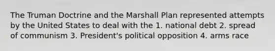 The Truman Doctrine and the Marshall Plan represented attempts by the United States to deal with the 1. national debt 2. spread of communism 3. President's political opposition 4. arms race