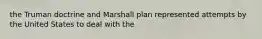 the Truman doctrine and Marshall plan represented attempts by the United States to deal with the