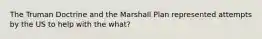 The Truman Doctrine and the Marshall Plan represented attempts by the US to help with the what?