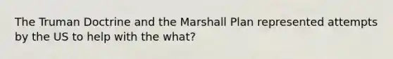 The Truman Doctrine and the Marshall Plan represented attempts by the US to help with the what?