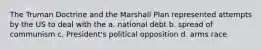 The Truman Doctrine and the Marshall Plan represented attempts by the US to deal with the a. national debt b. spread of communism c. President's political opposition d. arms race