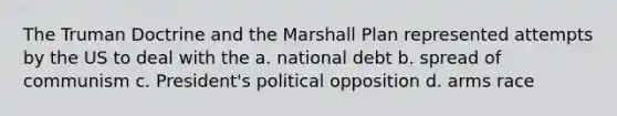 The Truman Doctrine and the Marshall Plan represented attempts by the US to deal with the a. national debt b. spread of communism c. President's political opposition d. arms race