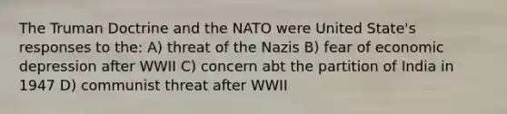 The Truman Doctrine and the NATO were United State's responses to the: A) threat of the Nazis B) fear of economic depression after WWII C) concern abt the partition of India in 1947 D) communist threat after WWII