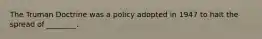 The Truman Doctrine was a policy adopted in 1947 to halt the spread of ________.