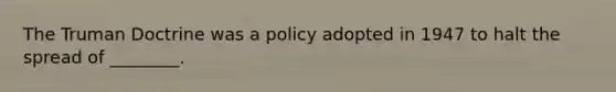 The Truman Doctrine was a policy adopted in 1947 to halt the spread of ________.