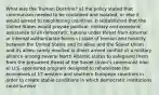 What was the Truman Doctrine? a) the policy stated that communism needed to be contained and isolated, or else it would spread to neighboring countries. b )established that the United States would provide political, military and economic assistance to all democratic nations under threat from external or internal authoritarian forces c) state of tension and hostility between the United States and its allies and the Soviet Union and its allies; rarely resulted in direct armed conflict d) a military alliance among several North Atlantic states to safeguard them from the presumed threat of the Soviet Union's communist bloc e) U.S.-sponsored program designed to rehabilitate the economies of 17 western and southern European countries in order to create stable conditions in which democratic institutions could survive