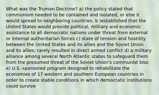 What was the Truman Doctrine? a) the policy stated that communism needed to be contained and isolated, or else it would spread to neighboring countries. b )established that the United States would provide political, military and economic assistance to all democratic nations under threat from external or internal authoritarian forces c) state of tension and hostility between the United States and its allies and the Soviet Union and its allies; rarely resulted in direct armed conflict d) a military alliance among several North Atlantic states to safeguard them from the presumed threat of the Soviet Union's communist bloc e) U.S.-sponsored program designed to rehabilitate the economies of 17 western and southern European countries in order to create stable conditions in which democratic institutions could survive