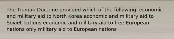 The Truman Doctrine provided which of the following. economic and military aid to North Korea economic and military aid to Soviet nations economic and military aid to free European nations only military aid to European nations