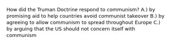 How did the Truman Doctrine respond to communism? A.) by promising aid to help countries avoid communist takeover B.) by agreeing to allow communism to spread throughout Europe C.) by arguing that the US should not concern itself with communism