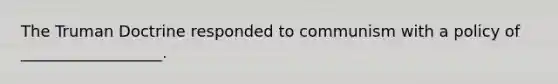 The Truman Doctrine responded to communism with a policy of __________________.