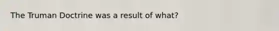 The Truman Doctrine was a result of what?