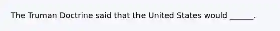 The Truman Doctrine said that the United States would ______.