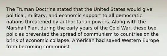 The <a href='https://www.questionai.com/knowledge/k1JVuTnWDr-truman-doctrine' class='anchor-knowledge'>truman doctrine</a> stated that the United States would give political, military, and economic support to all democratic nations threatened by authoritarian powers. Along with the <a href='https://www.questionai.com/knowledge/kaprMLvQxF-marshall-plan' class='anchor-knowledge'>marshall plan</a>, during the early years of the Cold War, these two policies prevented the spread of communism to countries on the brink of economic collapse. American had saved Western Europe from becoming communist.