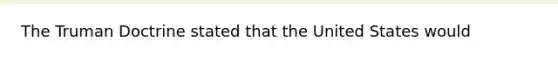 The Truman Doctrine stated that the United States would