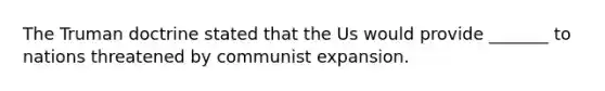 The Truman doctrine stated that the Us would provide _______ to nations threatened by communist expansion.