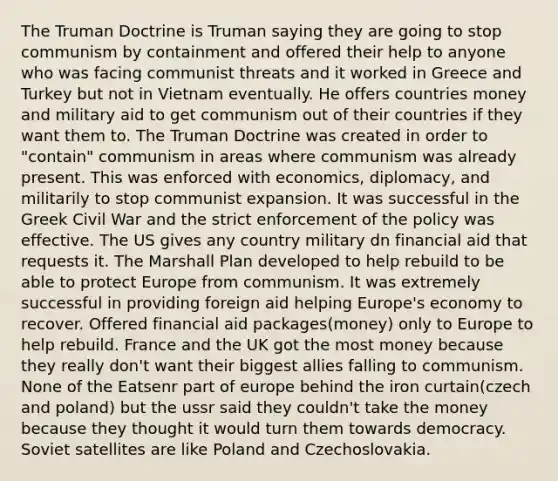 The Truman Doctrine is Truman saying they are going to stop communism by containment and offered their help to anyone who was facing communist threats and it worked in Greece and Turkey but not in Vietnam eventually. He offers countries money and military aid to get communism out of their countries if they want them to. The Truman Doctrine was created in order to "contain" communism in areas where communism was already present. This was enforced with economics, diplomacy, and militarily to stop communist expansion. It was successful in the Greek Civil War and the strict enforcement of the policy was effective. The US gives any country military dn financial aid that requests it. The Marshall Plan developed to help rebuild to be able to protect Europe from communism. It was extremely successful in providing foreign aid helping Europe's economy to recover. Offered financial aid packages(money) only to Europe to help rebuild. France and the UK got the most money because they really don't want their biggest allies falling to communism. None of the Eatsenr part of europe behind the iron curtain(czech and poland) but the ussr said they couldn't take the money because they thought it would turn them towards democracy. Soviet satellites are like Poland and Czechoslovakia.