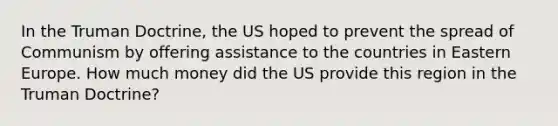 In the Truman Doctrine, the US hoped to prevent the spread of Communism by offering assistance to the countries in Eastern Europe. How much money did the US provide this region in the Truman Doctrine?