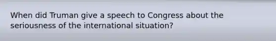 When did Truman give a speech to Congress about the seriousness of the international situation?