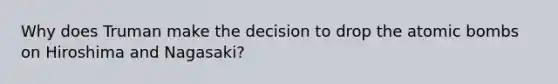 Why does Truman make the decision to drop the atomic bombs on Hiroshima and Nagasaki?