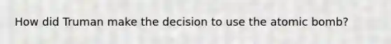 How did Truman make the decision to use the atomic bomb?