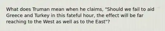 What does Truman mean when he claims, "Should we fail to aid Greece and Turkey in this fateful hour, the effect will be far reaching to the West as well as to the East"?