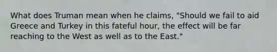 What does Truman mean when he claims, "Should we fail to aid Greece and Turkey in this fateful hour, the effect will be far reaching to the West as well as to the East."