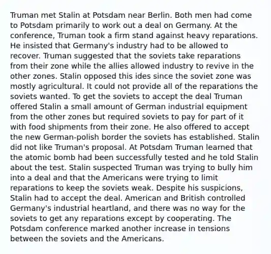 Truman met Stalin at Potsdam near Berlin. Both men had come to Potsdam primarily to work out a deal on Germany. At the conference, Truman took a firm stand against heavy reparations. He insisted that Germany's industry had to be allowed to recover. Truman suggested that the soviets take reparations from their zone while the allies allowed industry to revive in the other zones. Stalin opposed this ides since the soviet zone was mostly agricultural. It could not provide all of the reparations the soviets wanted. To get the soviets to accept the deal Truman offered Stalin a small amount of German industrial equipment from the other zones but required soviets to pay for part of it with food shipments from their zone. He also offered to accept the new German-polish border the soviets has established. Stalin did not like Truman's proposal. At Potsdam Truman learned that the atomic bomb had been successfully tested and he told Stalin about the test. Stalin suspected Truman was trying to bully him into a deal and that the Americans were trying to limit reparations to keep the soviets weak. Despite his suspicions, Stalin had to accept the deal. American and British controlled Germany's industrial heartland, and there was no way for the soviets to get any reparations except by cooperating. The Potsdam conference marked another increase in tensions between the soviets and the Americans.