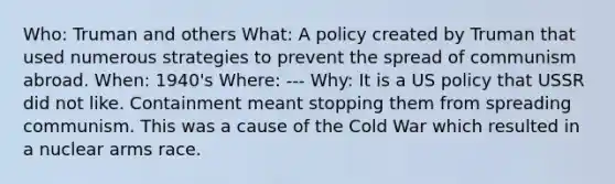 Who: Truman and others What: A policy created by Truman that used numerous strategies to prevent the spread of communism abroad. When: 1940's Where: --- Why: It is a US policy that USSR did not like. Containment meant stopping them from spreading communism. This was a cause of the Cold War which resulted in a nuclear arms race.