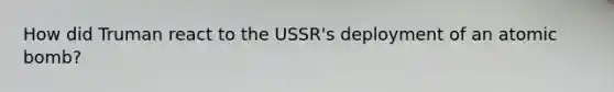 How did Truman react to the USSR's deployment of an atomic bomb?