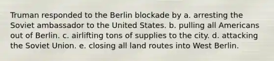 Truman responded to the Berlin blockade by a. arresting the Soviet ambassador to the United States. b. pulling all Americans out of Berlin. c. airlifting tons of supplies to the city. d. attacking the Soviet Union. e. closing all land routes into West Berlin.