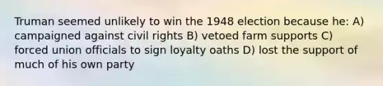 Truman seemed unlikely to win the 1948 election because he: A) campaigned against civil rights B) vetoed farm supports C) forced union officials to sign loyalty oaths D) lost the support of much of his own party