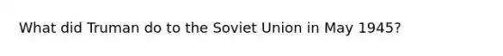 What did Truman do to the <a href='https://www.questionai.com/knowledge/kmhoGLx3kx-soviet-union' class='anchor-knowledge'>soviet union</a> in May 1945?