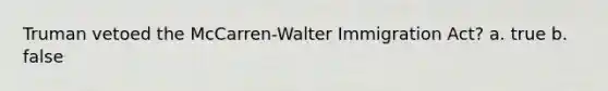 Truman vetoed the McCarren-Walter Immigration Act? a. true b. false