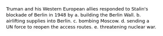 Truman and his Western European allies responded to Stalin's blockade of Berlin in 1948 by a. building the Berlin Wall. b. airlifting supplies into Berlin. c. bombing Moscow. d. sending a UN force to reopen the access routes. e. threatening nuclear war.