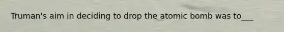 Truman's aim in deciding to drop the atomic bomb was to___