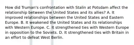 How did Truman's confrontation with Stalin at Potsdam affect the relationship between the United States and its allies? A. It improved relationships between the United States and Eastern Europe. B. It weakened the United States and its relationships with Western Europe. C. It strengthened ties with Western Europe in opposition to the Soviets. D. It strengthened ties with Britain in an effort to defeat West Berlin.