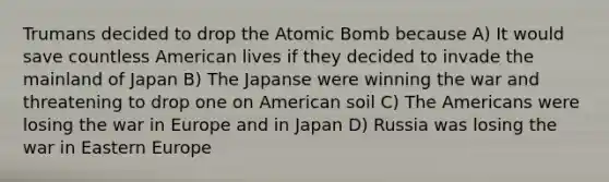 Trumans decided to drop the Atomic Bomb because A) It would save countless American lives if they decided to invade the mainland of Japan B) The Japanse were winning the war and threatening to drop one on American soil C) The Americans were losing the war in Europe and in Japan D) Russia was losing the war in Eastern Europe